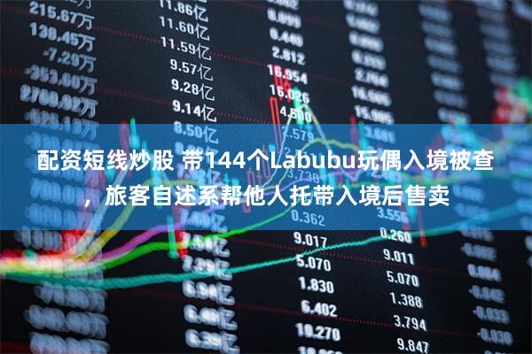 配资短线炒股 带144个Labubu玩偶入境被查，旅客自述系帮他人托带入境后售卖