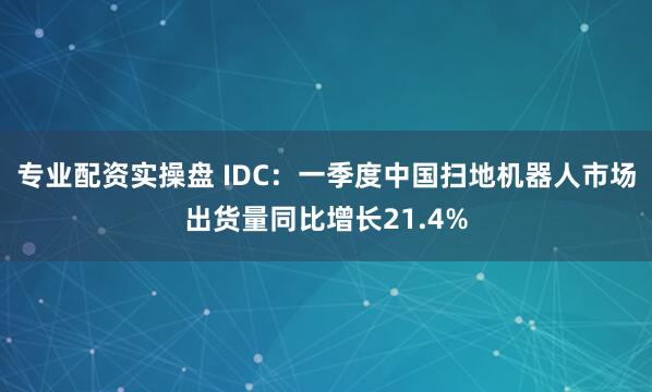 专业配资实操盘 IDC：一季度中国扫地机器人市场出货量同比增长21.4%
