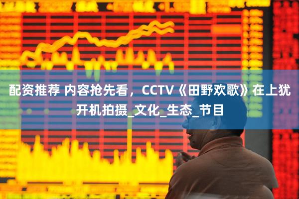 配资推荐 内容抢先看，CCTV《田野欢歌》在上犹开机拍摄_文化_生态_节目