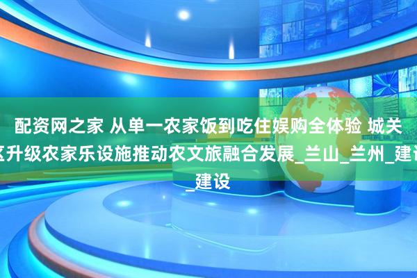 配资网之家 从单一农家饭到吃住娱购全体验 城关区升级农家乐设施推动农文旅融合发展_兰山_兰州_建设
