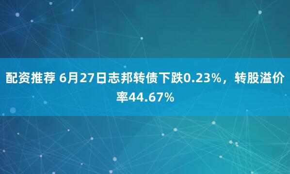 配资推荐 6月27日志邦转债下跌0.23%，转股溢价率44.67%