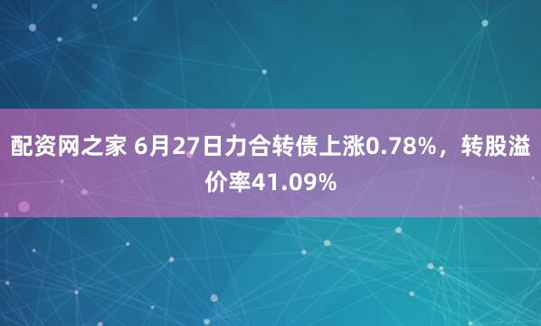配资网之家 6月27日力合转债上涨0.78%，转股溢价率41.09%