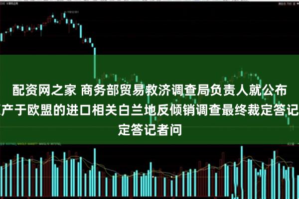 配资网之家 商务部贸易救济调查局负责人就公布对原产于欧盟的进口相关白兰地反倾销调查最终裁定答记者问