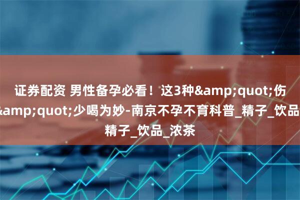 证券配资 男性备孕必看！这3种"伤精水"少喝为妙-南京不孕不育科普_精子_饮品_浓茶