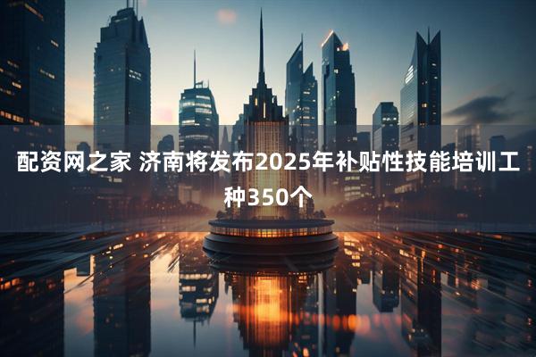 配资网之家 济南将发布2025年补贴性技能培训工种350个