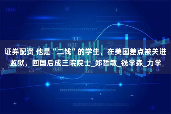 证券配资 他是“二钱”的学生，在美国差点被关进监狱，回国后成三院院士_郑哲敏_钱学森_力学
