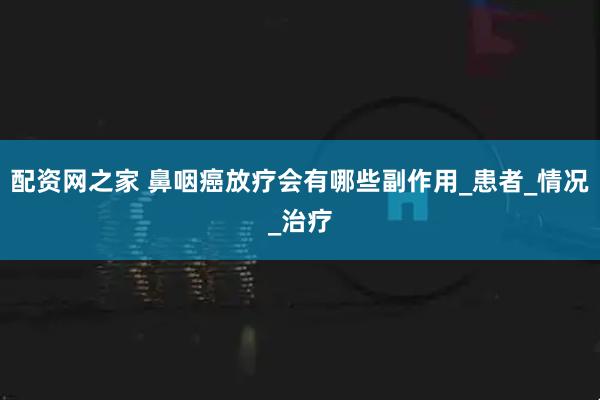 配资网之家 鼻咽癌放疗会有哪些副作用_患者_情况_治疗