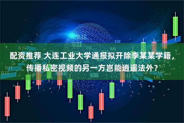 配资推荐 大连工业大学通报拟开除李某某学籍，传播私密视频的另一方岂能逍遥法外？