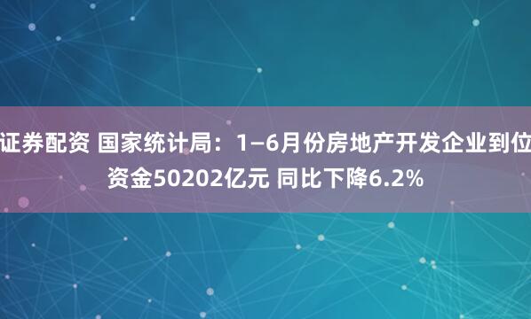 证券配资 国家统计局：1—6月份房地产开发企业到位资金50202亿元 同比下降6.2%