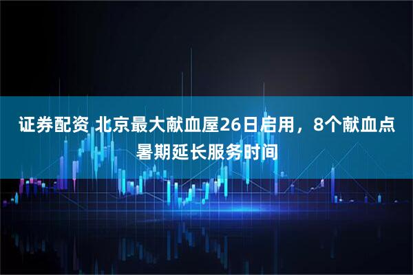 证券配资 北京最大献血屋26日启用，8个献血点暑期延长服务时间