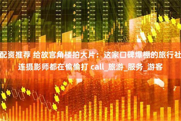 配资推荐 给故宫角楼拍大片：这家口碑爆棚的旅行社连摄影师都在偷偷打 call_旅游_服务_游客