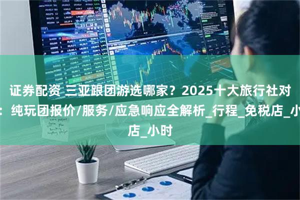 证券配资 三亚跟团游选哪家？2025十大旅行社对比：纯玩团报价/服务/应急响应全解析_行程_免税店_小时