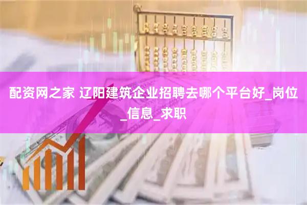 配资网之家 辽阳建筑企业招聘去哪个平台好_岗位_信息_求职