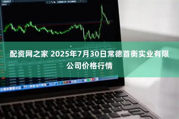 配资网之家 2025年7月30日常德首衡实业有限公司价格行情