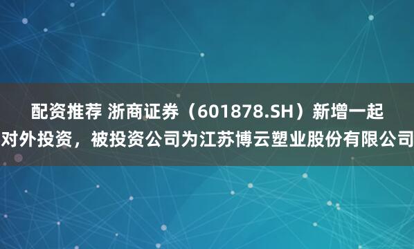 配资推荐 浙商证券（601878.SH）新增一起对外投资，被投资公司为江苏博云塑业股份有限公司
