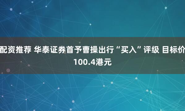配资推荐 华泰证券首予曹操出行“买入”评级 目标价100.4港元
