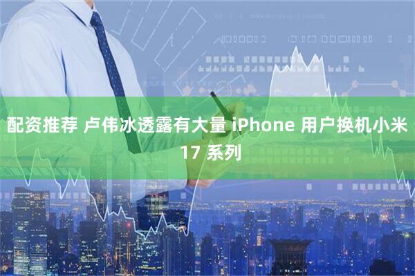 配资推荐 卢伟冰透露有大量 iPhone 用户换机小米 17 系列