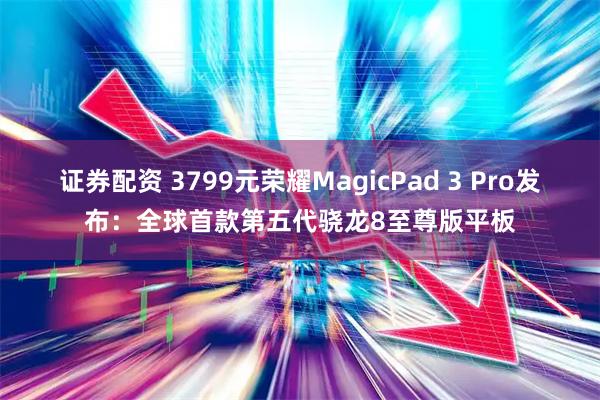 证券配资 3799元荣耀MagicPad 3 Pro发布：全球首款第五代骁龙8至尊版平板