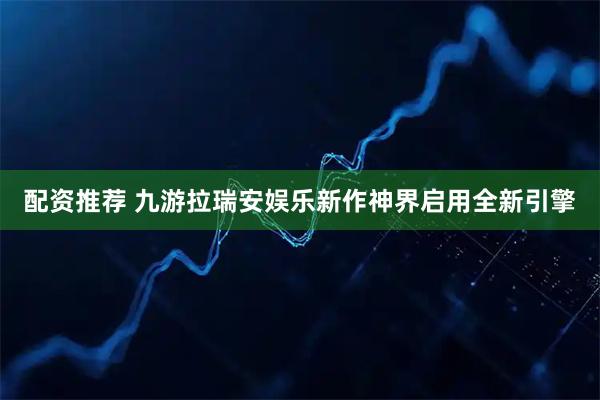 配资推荐 九游拉瑞安娱乐新作神界启用全新引擎