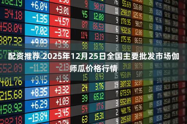 配资推荐 2025年12月25日全国主要批发市场伽师瓜价格行情