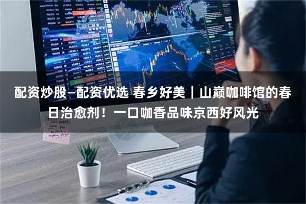 配资炒股—配资优选 春乡好美｜山巅咖啡馆的春日治愈剂！一口咖香品味京西好风光