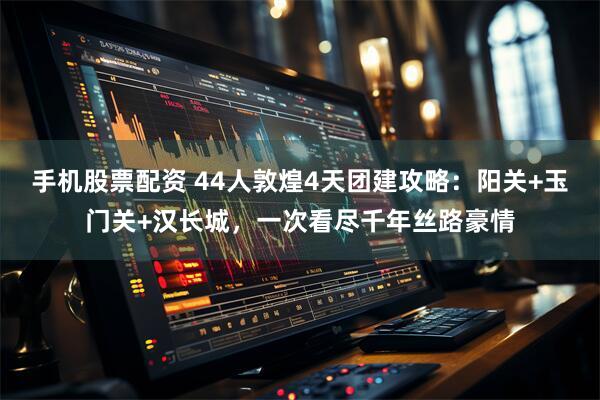 手机股票配资 44人敦煌4天团建攻略：阳关+玉门关+汉长城，一次看尽千年丝路豪情