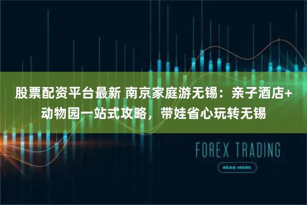 股票配资平台最新 南京家庭游无锡：亲子酒店+动物园一站式攻略，带娃省心玩转无锡