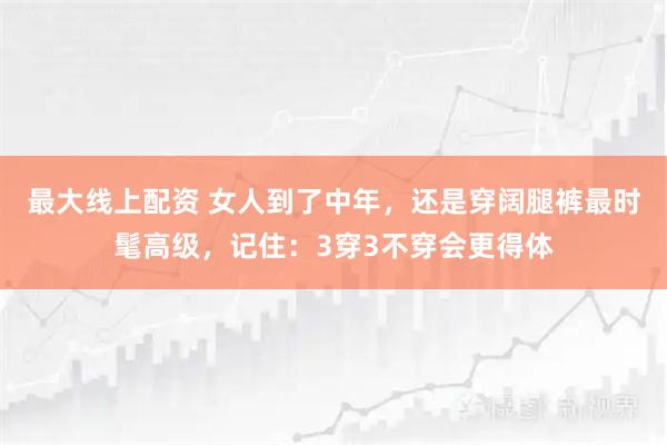 最大线上配资 女人到了中年，还是穿阔腿裤最时髦高级，记住：3穿3不穿会更得体
