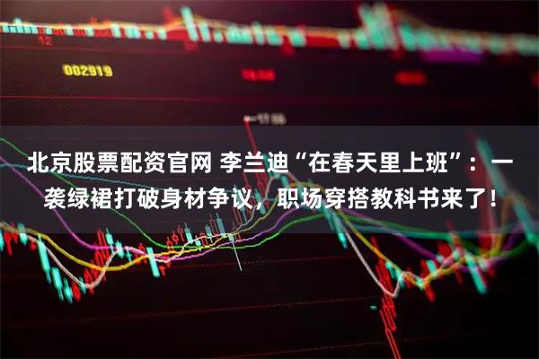 北京股票配资官网 李兰迪“在春天里上班”：一袭绿裙打破身材争议，职场穿搭教科书来了！