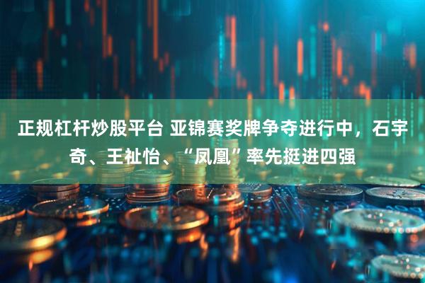 正规杠杆炒股平台 亚锦赛奖牌争夺进行中，石宇奇、王祉怡、“凤凰”率先挺进四强