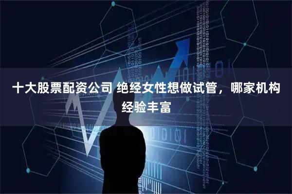 十大股票配资公司 绝经女性想做试管，哪家机构经验丰富