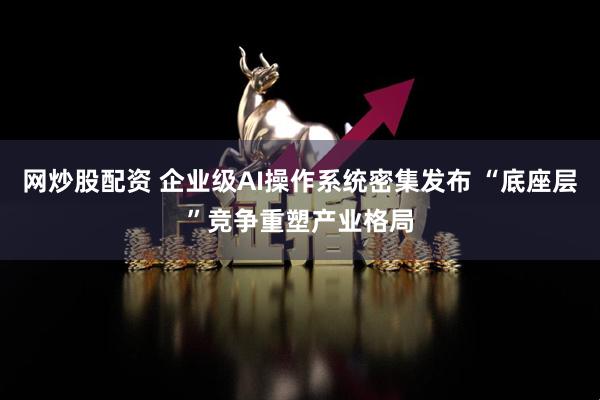 网炒股配资 企业级AI操作系统密集发布 “底座层”竞争重塑产业格局
