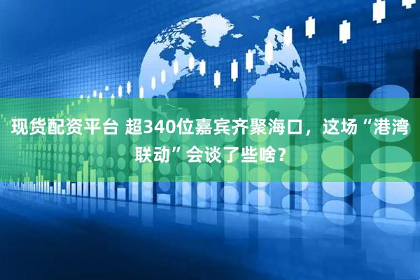 现货配资平台 超340位嘉宾齐聚海口，这场“港湾联动”会谈了些啥？